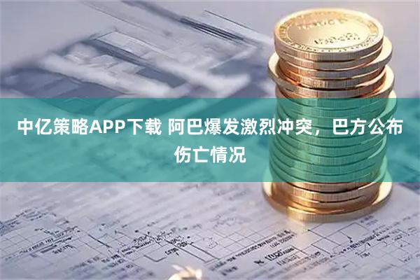 中亿策略APP下载 阿巴爆发激烈冲突，巴方公布伤亡情况