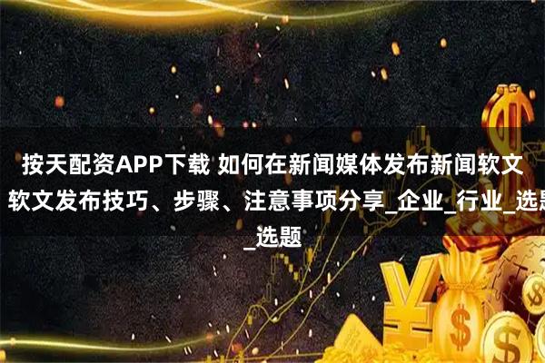 按天配资APP下载 如何在新闻媒体发布新闻软文？软文发布技巧、步骤、注意事项分享_企业_行业_选题