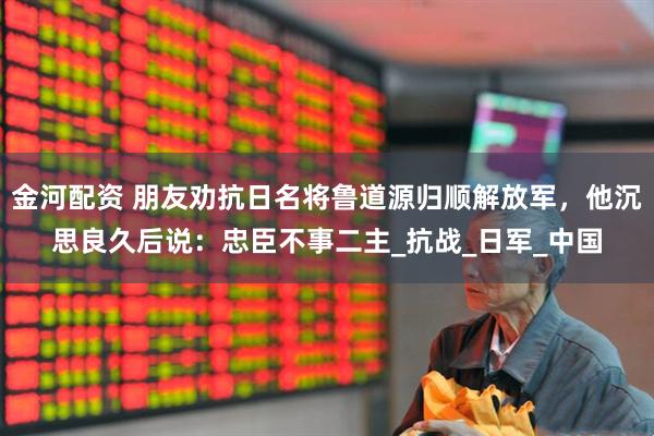 金河配资 朋友劝抗日名将鲁道源归顺解放军，他沉思良久后说：忠臣不事二主_抗战_日军_中国