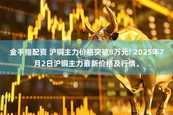 金手指配资 沪铜主力价格突破8万元! 2025年7月2日沪铜主力最新价格及行情。