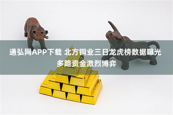 通弘网APP下载 北方铜业三日龙虎榜数据曝光 多路资金激烈博弈