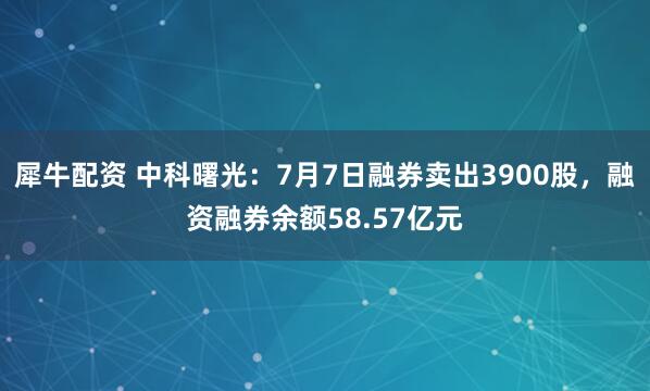 犀牛配资 中科曙光：7月7日融券卖出3900股，融资融券余额58.57亿元