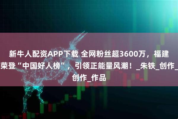 新牛人配资APP下载 全网粉丝超3600万，福建小伙荣登“中国好人榜”，引领正能量风潮！_朱铁_创作_作品