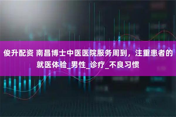 俊升配资 南昌博士中医医院服务周到，注重患者的就医体验_男性_诊疗_不良习惯