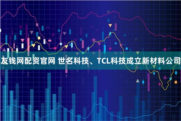 友钱网配资官网 世名科技、TCL科技成立新材料公司