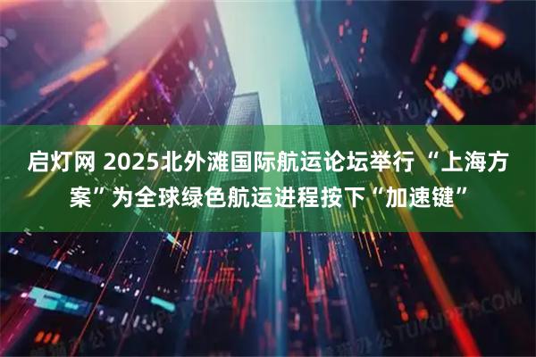 启灯网 2025北外滩国际航运论坛举行 “上海方案”为全球绿色航运进程按下“加速键”