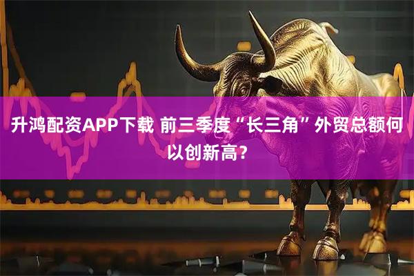 升鸿配资APP下载 前三季度“长三角”外贸总额何以创新高？