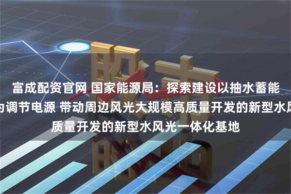 富成配资官网 国家能源局：探索建设以抽水蓄能、新型储能等为调节电源 带动周边风光大规模高质量开发的新型水风光一体化基地