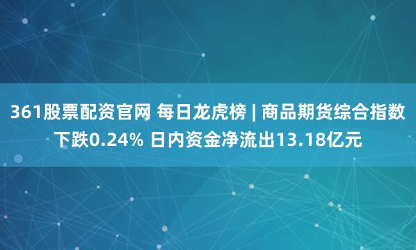 361股票配资官网 每日龙虎榜 | 商品期货综合指数下跌0.24% 日内资金净流出13.18亿元