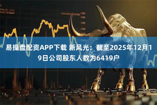 易操盘配资APP下载 新风光：截至2025年12月19日公司股东人数为6419户