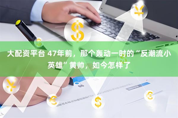 大配资平台 47年前，那个轰动一时的“反潮流小英雄”黄帅，如今怎样了