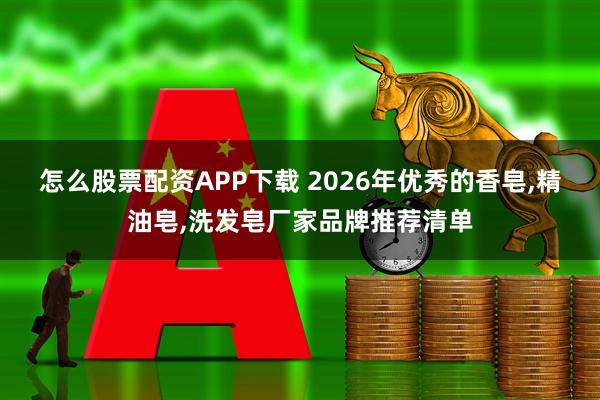 怎么股票配资APP下载 2026年优秀的香皂,精油皂,洗发皂厂家品牌推荐清单