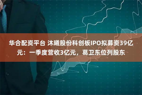 华合配资平台 沐曦股份科创板IPO拟募资39亿元：一季度营收3亿元，葛卫东位列股东