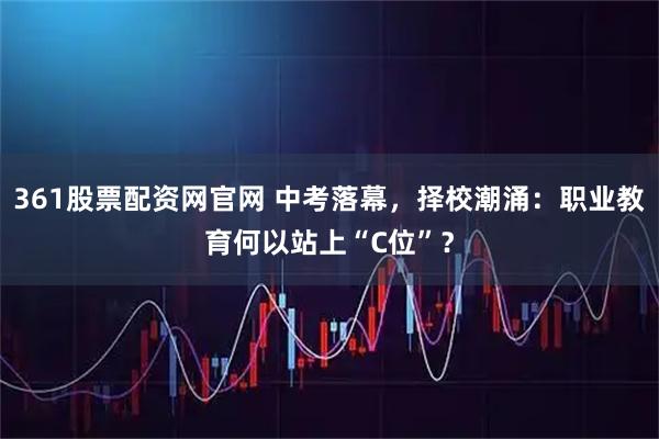 361股票配资网官网 中考落幕，择校潮涌：职业教育何以站上“C位”？