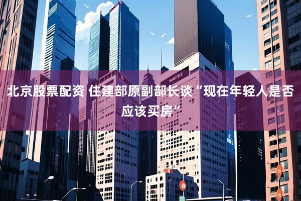 北京股票配资 住建部原副部长谈“现在年轻人是否应该买房”