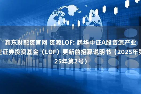 鑫东财配资官网 资源LOF: 鹏华中证A股资源产业指数型证券投资基金（LOF）更新的招募说明书（2025年第2号）