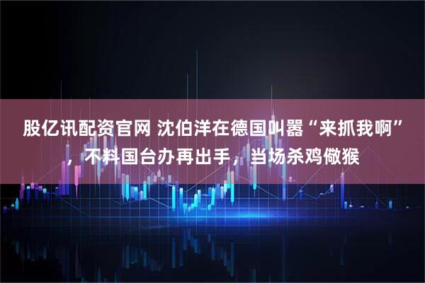 股亿讯配资官网 沈伯洋在德国叫嚣“来抓我啊”，不料国台办再出手，当场杀鸡儆猴