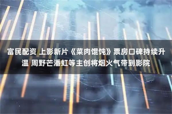富民配资 上影新片《菜肉馄饨》票房口碑持续升温 周野芒潘虹等主创将烟火气带到影院