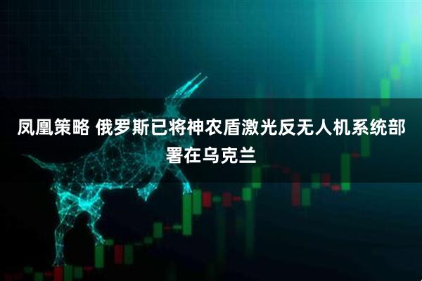 凤凰策略 俄罗斯已将神农盾激光反无人机系统部署在乌克兰