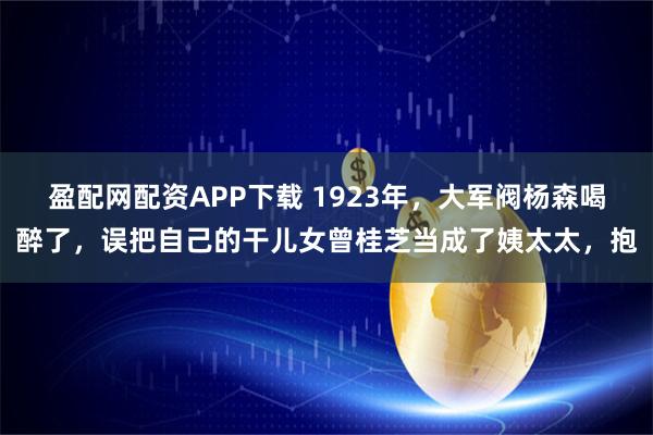 盈配网配资APP下载 1923年，大军阀杨森喝醉了，误把自己的干儿女曾桂芝当成了姨太太，抱
